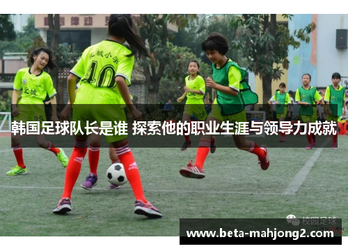 韩国足球队长是谁 探索他的职业生涯与领导力成就